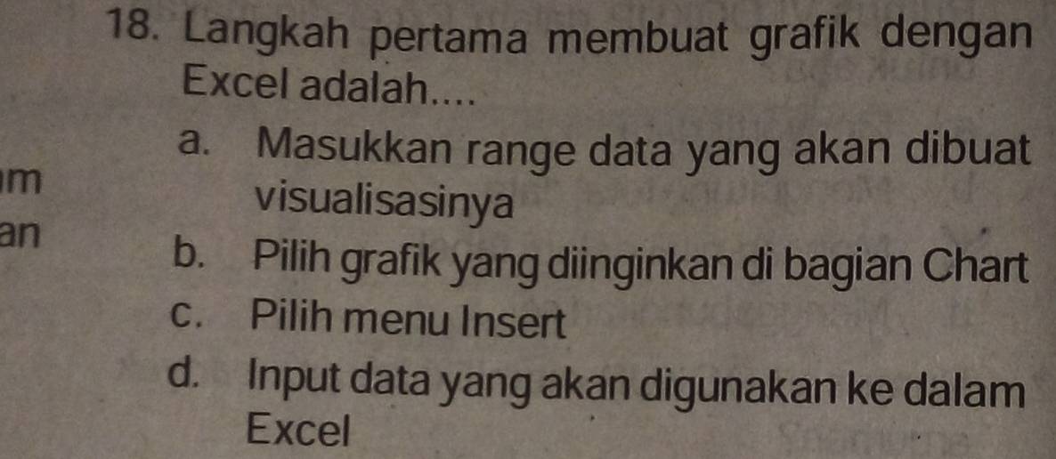 Langkah pertama membuat grafik dengan
Excel adalah....
a. Masukkan range data yang akan dibuat
m
visualisasinya
an
b. Pilih grafik yang diinginkan di bagian Chart
c. Pilih menu Insert
d. Input data yang akan digunakan ke dalam
Excel