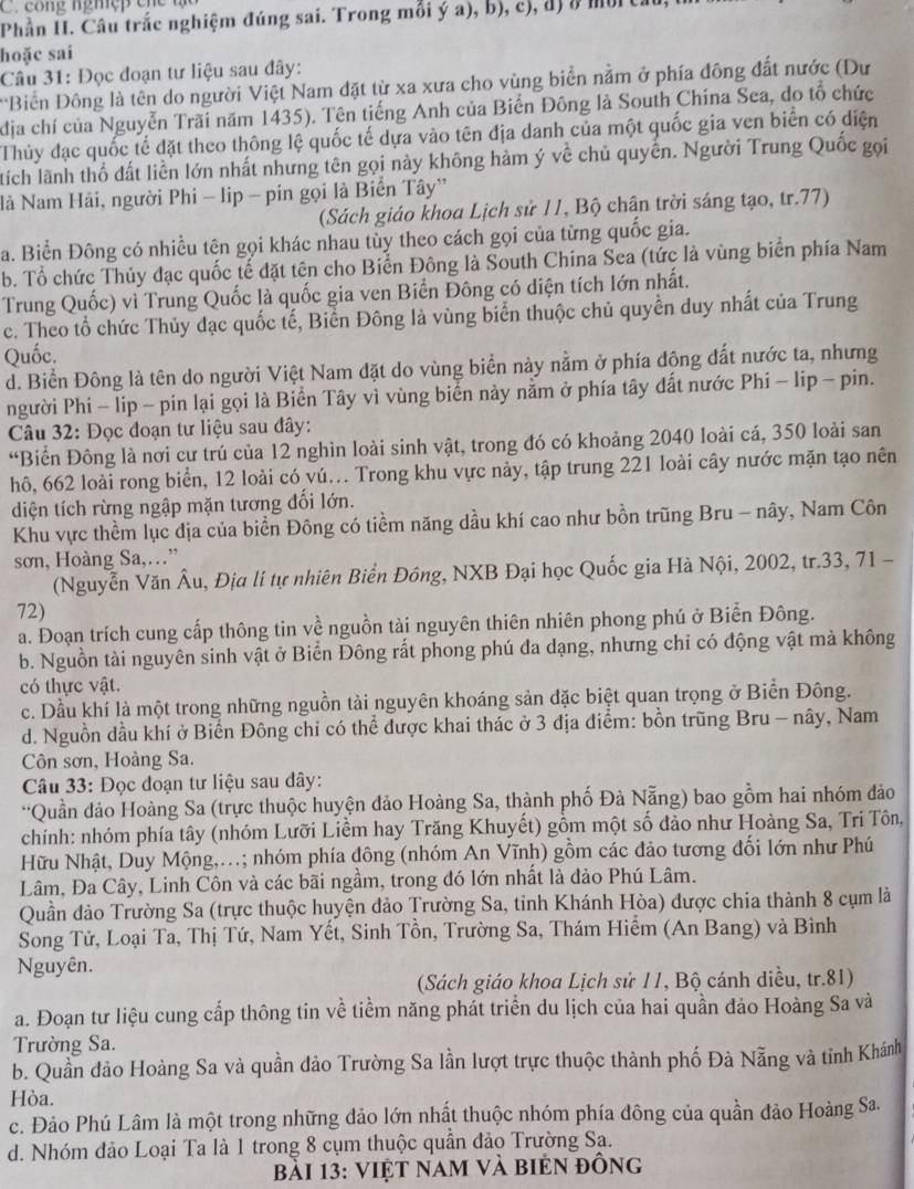 co ng nghệ    c h  
Phần II. Câu trắc nghiệm đúng sai. Trong mỗi ý a), b), c), đ) ở mộrt.
hoặc sai
Câu 31: Đọc đoạn tư liệu sau đây:
'Biền Đông là tên do người Việt Nam đặt từ xa xưa cho vùng biển nằm ở phía đông đắt nước (Dư
địa chí của Nguyễn Trãi năm 1435). Tên tiếng Anh của Biến Đông là South Chína Sea, do tổ chức
Thủy đạc quốc tế đặt theo thông lệ quốc tế dựa vào tên địa danh của một quốc gia ven biển có diện
tích lãnh thổ đất liền lớn nhất nhưng tên gọi này không hàm ý về chủ quyến. Người Trung Quốc gọi
là Nam Hải, người Phi - lip - pin gọi là Biển Tây'
(Sách giáo khoa Lịch sử 11, Bộ chân trời sáng tạo, tr.77)
a. Biển Đông có nhiều tên gọi khác nhau tùy theo cách gọi của từng quốc gia.
b. Tổ chức Thủy đạc quốc tế đặt tên cho Biển Đông là South China Sea (tức là vùng biển phía Nam
Trung Quốc) vì Trung Quốc là quốc gia ven Biển Đông có diện tích lớn nhất.
c. Theo tổ chức Thủy đạc quốc tế, Biển Đông là vùng biển thuộc chủ quyền duy nhất của Trung
Quốc.
d. Biển Đông là tên do người Việt Nam đặt do vùng biển này nằm ở phía động đất nước ta, nhưng
người Phi - lip - pin lại gọi là Biển Tây vì vùng biển này nằm ở phía tây đất nước Phi - lip - pin.
Câu 32: Đọc đoạn tư liệu sau đây:
“Biển Đông là nơi cư trú của 12 nghìn loài sinh vật, trong đó có khoảng 2040 loài cá, 350 loài san
hô, 662 loài rong biển, 12 loài có vú... Trong khu vực này, tập trung 221 loài cây nước mặn tạo nên
diện tích rừng ngập mặn tương đổi lớn.
Khu vực thềm lục địa của biển Đông có tiềm năng dầu khí cao như bồn trũng Bru - nây, Nam Côn
sơn, Hoàng Sa,…”
(Nguyễn Văn Âu, Địa lí tự nhiên Biển Đông, NXB Đại học Quốc gia Hà Nội, 2002, tr.33, 71 -
72)
a. Đoạn trích cung cấp thông tin về nguồn tài nguyên thiên nhiên phong phú ở Biển Đông.
b. Nguồn tài nguyên sinh vật ở Biển Đông rất phong phú đa dạng, nhưng chỉ có động vật mà không
có thực vật.
c. Dầu khí là một trong những nguồn tài nguyên khoáng sản đặc biệt quan trọng ở Biển Đông.
d. Nguồn dầu khí ở Biển Đông chi có thể dược khai thác ở 3 địa điểm: bồn trũng Bru - nây, Nam
Côn sơn, Hoàng Sa.
Câu 33: Đọc đoạn tư liệu sau đây:
**Quần đảo Hoàng Sa (trực thuộc huyện đảo Hoàng Sa, thành phố Đà Nẵng) bao gồm hai nhóm đảo
chính: nhóm phía tây (nhóm Lưỡi Liềm hay Trăng Khuyết) gồm một số đảo như Hoàng Sa, Tri Tôn,
Hữu Nhật, Duy Mộng,...; nhóm phía đông (nhóm An Vĩnh) gồm các đảo tương đối lớn như Phú
Lâm, Đa Cây, Linh Côn và các bãi ngầm, trong đó lớn nhất là đảo Phú Lâm.
Quần đảo Trường Sa (trực thuộc huyện đảo Trường Sa, tỉnh Khánh Hòa) được chia thành 8 cụm là
Song Tử, Loại Ta, Thị Tứ, Nam Yết, Sinh Tồn, Trường Sa, Thám Hiểm (An Bang) và Bình
Nguyên.
(Sách giáo khoa Lịch sử 11, Bộ cánh diều, tr.81)
a. Đoạn tư liệu cung cấp thông tin về tiềm năng phát triển du lịch của hai quần đảo Hoàng Sa và
Trường Sa.
b. Quần đảo Hoàng Sa và quần đảo Trường Sa lần lượt trực thuộc thành phố Đà Nẵng và tinh Khánh
Hòa.
c. Đảo Phú Lâm là một trong những đảo lớn nhất thuộc nhóm phía đông của quần đảo Hoàng Sa.
d. Nhóm đảo Loại Ta là 1 trong 8 cụm thuộc quần đảo Trường Sa.
bài 13: Việt nam và biện đông