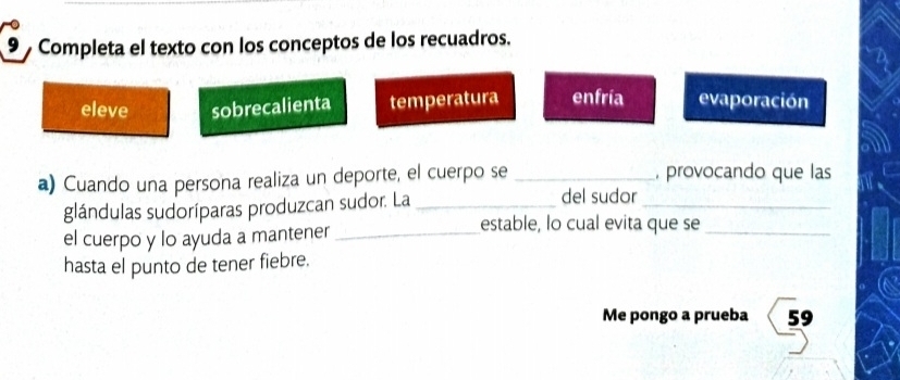 Completa el texto con los conceptos de los recuadros.
eleve sobrecalienta temperatura enfría evaporación
a) Cuando una persona realiza un deporte, el cuerpo se _, provocando que las
glándulas sudoríparas produzcan sudor. La_
del sudor
_
el cuerpo y lo ayuda a mantener_
estable, lo cual evita que se_
hasta el punto de tener fiebre.
Me pongo a prueba 59