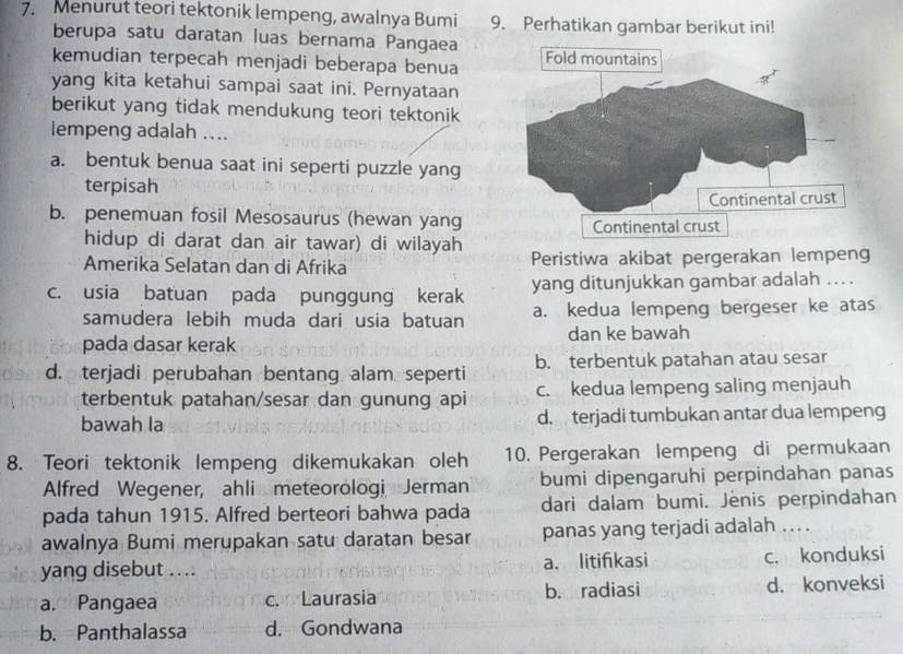 Menurut teori tektonik lempeng, awalnya Bumi 9. Perhatikan gambar berikut ini!
berupa satu daratan luas bernama Pangaea
kemudian terpecah menjadi beberapa benua
yang kita ketahui sampai saat ini. Pernyataan
berikut yang tidak mendukung teori tektonik
lempeng adalah ....
a. bentuk benua saat ini seperti puzzle yang
terpisah
b. penemuan fosil Mesosaurus (hewan yang
hidup di darat dan air tawar) di wilayah
Amerika Selatan dan di Afrika Peristiwa akibat pergerakan lempeng
c. usia batuan pada punggung kerak yang ditunjukkan gambar adalah ... .
samudera lebih muda dari usia batuan a. kedua lempeng bergeser ke atas
pada dasar kerak dan ke bawah
d. terjadi perubahan bentang alam seperti b. terbentuk patahan atau sesar
terbentuk patahan/sesar dan gunung api c. kedua lempeng saling menjauh
bawah la d. terjadi tumbukan antar dua lempeng
8. Teori tektonik lempeng dikemukakan oleh 10. Pergerakan lempeng di permukaan
Alfred Wegener, ahli meteorologi Jerman bumi dipengaruhi perpindahan panas
pada tahun 1915. Alfred berteori bahwa pada dari dalam bumi. Jenis perpindahan
awalnya Bumi merupakan satu daratan besar panas yang terjadi adalah ..
yang disebut .... a. litifkasi c. konduksi
a. Pangaea c. Laurasia b. radiasi d. konveksi
b. Panthalassa d. Gondwana