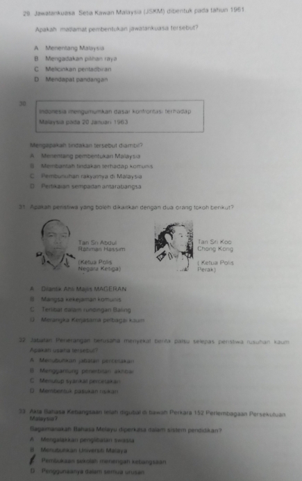 Jawatankuasa Setia Kawan Malaysia (JSKM) dibentuk pada fahun 1961
Apakah matlamat pembentukan jawatankuasa tersebut?
A Menentang Malaysia
B Mengadakan pilihan raya
C Melicinkan pentadbian
D Mendapal pandangan
30
Indonesia mengumumkan dasar konfroritas: terhadap
Malaysia pada 20 Januan 1963
Mengapakah tindakan tersebut diambil?
A Menentang pembentukan Malaysia
§ Membantah tindakan terhadäp komur:
C Pembunuhan rakyatnya di Malaysıa
* Pertikaian sempadan antarabangs
31. Apakah peristiwa yang boleh dikaitkan dengan dua orang tokoh berikut?
Rahman Hassim Tan Sn Abdul Tan Sri Koo
Chang Kang
(Ketua Polís ( Ketua Polis
Negara Ketiga) Perak)
A Dilantik Ahli Majlis MAGERAN
B Mangsa kekejaman komunis
C Terlibat dalam rundingan Baling
( Merangka Keşjasama pelbagai kaum
32 Jabatan Penerangan berusaha menyekał berta palsu selepas penstwa rusuhan kaum
Apakan usaha tersebul'
A Menübuńkan jabatan percetakan
B Menggantung penerbitan akribai
C Menutup syankät percetakan
D Membentuk pasukan rsikan
33. Akia Bahasa Kebangsaan lelah digubal di bawah Perkara 152 Perlembagaan Persekutuan
Malaysu?
Blagaimanakah Bahasa Melayu diperkasa dalam sistem pendidikan?
A Mengalakkan penglibatan swasta
B Menutuhkan Universti Malaya
Pembukaan sekolah menengan kebangsaan
D Penggunaanya dalam semua urusan