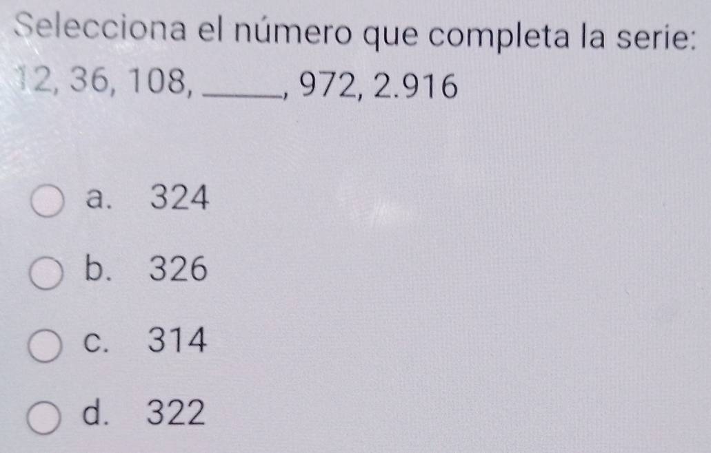 Selecciona el número que completa la serie:
12, 36, 108, _, 972, 2.916
a. 324
b. 326
c. 314
d. 322