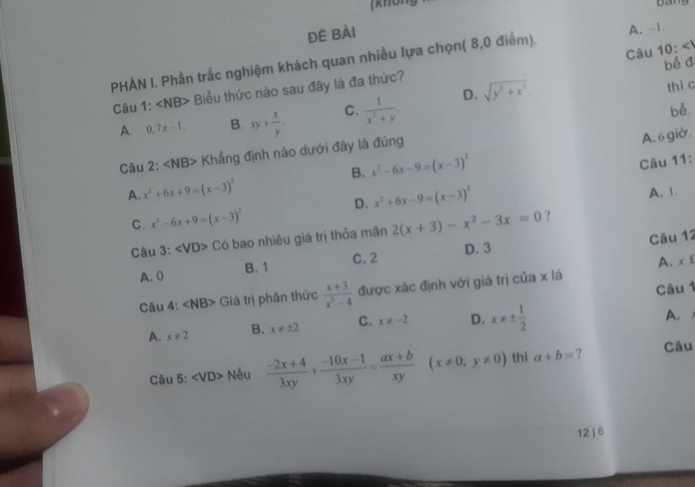 (khU) bang
đè Bài
A. -1.
Câu 10:<1</tex> 
PHÀN I. Phần trắc nghiệm khách quan nhiều lựa chọn( 8,0 điểm).
bể đ
D. sqrt(y^2+x^2). 
thì c
Câu 1: ∠ NB> Biểu thức nào sau đây là đa thức?
C.  1/x^2+y .
A. 0,7x-1. B. xy+ x/y . be.
Câu 2: Khẳng định nào dưới đây là đúng
A. 6 giờ.
B. x^2-6x-9=(x-3)^2
Câu 11:
A. x^2+6x+9=(x-3)^2 A. 1.
D. x^2+6x-9=(x-3)^2
C. x^2-6x+9=(x-3)^2 2(x+3)-x^2-3x=0 ?
Câu 3: ∠ VD>Co bao nhiêu giá trị thỏa mãn
Câu 12
D. 3
B. 1 C. 2
A. 0 A. x^
Câu 1
Câu 4: ∠ NB> Giá trị phân thức  (x+3)/x^2-4  được xác định với giá trị của x là
A.
A. x!= 2
B. x!= ± 2
C. x!= -2 D. x!= ±  1/2 
Câu 5: ∠ VD> Nếu  (-2x+4)/3xy + (-10x-1)/3xy = (ax+b)/xy (x!= 0;y!= 0) thì a+b= ?
Câu
12 | 6