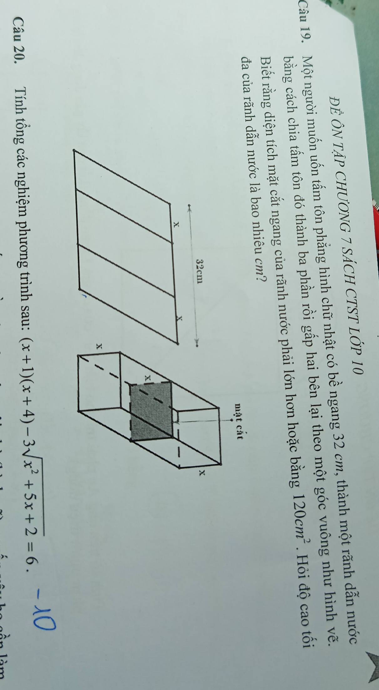 ĐÊ ÔN TậP CHƯƠNG 7 SÁCH CTST LỚP 10 
Câu 19. Một người muốn uốn tấm tôn phẳng hình chữ nhật có bề ngang 32 cm, thành một rãnh dẫn nước 
bằng cách chia tấm tôn đó thành ba phần rồi gấp hai bên lại theo một góc vuông như hình vẽ. 
Biết rằng diện tích mặt cắt ngang của rãnh nước phải lớn hơn hoặc bằng 120cm^2. Hỏi độ cao tối 
đa của rãnh dẫn nước là bao nhiêu cm? 
Câu 20. Tính tổng các nghiệm phương trình sau: (x+1)(x+4)-3sqrt(x^2+5x+2)=6.