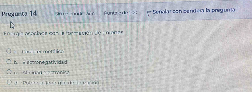 Pregunta 14 Sin responder aún Puntaje de 1.00 Señalar con bandera la pregunta
Energía asociada con la formación de aniones.
a. Carácter metálico
b. Electronegatividad
c. Afinidad electrónica
d. :Potencial (energía) de ionización