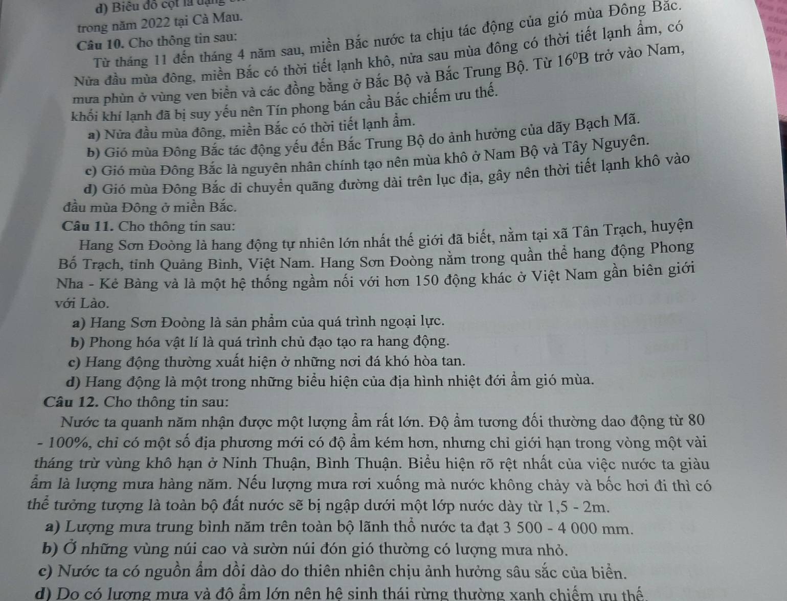 d) Biểu đô cột là dạng
trong năm 2022 tại Cà Mau.
oho
Từ tháng 11 đến tháng 4 năm sau, miền Bắc nước ta chịu tác động của gió mùa Đông Bắc.
Câu 10. Cho thông tin sau:
Nửa đầu mùa đông, miền Bắc có thời tiết lạnh khô, nửa sau mùa đông có thời tiết lạnh ẩm, có
mừa phùn ở vùng ven biển và các đồng bằng ở Bắc Bộ và Bắc Trung Bộ. Từ 16^0B trở vào Nam,
khối khí lạnh đã bị suy yếu nên Tín phong bán cầu Bắc chiếm ưu thế.
a) Nửa đầu mùa đông, miền Bắc có thời tiết lạnh ẩm.
b) Gió mùa Đông Bắc tác động yếu đến Bắc Trung Bộ do ảnh hưởng của dãy Bạch Mã.
c) Gió mùa Đông Bắc là nguyên nhân chính tạo nên mùa khô ở Nam Bộ và Tây Nguyên.
d) Gió mùa Đông Bắc đi chuyển quãng đường dài trên lục địa, gây nên thời tiết lạnh khô vào
đầu mùa Đông ở miền Bắc.
Câu 11. Cho thông tin sau:
Hang Sơn Đoòng là hang động tự nhiên lớn nhất thế giới đã biết, nằm tại xã Tân Trạch, huyện
Bố Trạch, tỉnh Quảng Bình, Việt Nam. Hang Sơn Đoòng nằm trong quần thể hang động Phong
Nha - Kẻ Bàng và là một hệ thống ngầm nối với hơn 150 động khác ở Việt Nam gần biên giới
với Lào.
a) Hang Sơn Đoòng là sản phẩm của quá trình ngoại lực.
b) Phong hóa vật lí là quá trình chủ đạo tạo ra hang động.
c) Hang động thường xuất hiện ở những nơi đá khó hòa tan.
d) Hang động là một trong những biểu hiện của địa hình nhiệt đới ẩm gió mùa.
Câu 12. Cho thông tin sau:
Nước ta quanh năm nhận được một lượng ẩm rất lớn. Độ ẩm tương đối thường dao động từ 80
- 100%, chỉ có một số địa phương mới có độ ẩm kém hơn, nhưng chỉ giới hạn trong vòng một vài
tháng trừ vùng khô hạn ở Ninh Thuận, Bình Thuận. Biểu hiện rõ rệt nhất của việc nước ta giàu
ẫm là lượng mưa hàng năm. Nếu lượng mưa rơi xuống mà nước không chảy và bốc hơi đi thì có
thể tưởng tượng là toàn bộ đất nước sẽ bị ngập dưới một lớp nước dày từ 1,5 - 2m.
a) Lượng mưa trung bình năm trên toàn bộ lãnh thổ nước ta đạt 3 500 - 4 000 mm.
b) Ở những vùng núi cao và sườn núi đón gió thường có lượng mưa nhỏ.
c) Nước ta có nguồn ẩm dồi dào do thiên nhiên chịu ảnh hưởng sâu sắc của biển.
d) Do có lương mưa và đô ẩm lớn nên hê sinh thái rừng thường xanh chiếm ưu thế