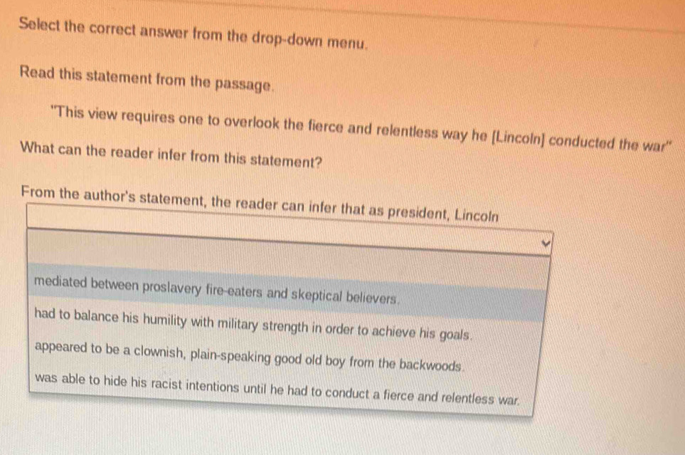 Select the correct answer from the drop-down menu. 
Read this statement from the passage. 
'This view requires one to overlook the fierce and relentless way he [Lincoln] conducted the war'' 
What can the reader infer from this statement? 
From the auth