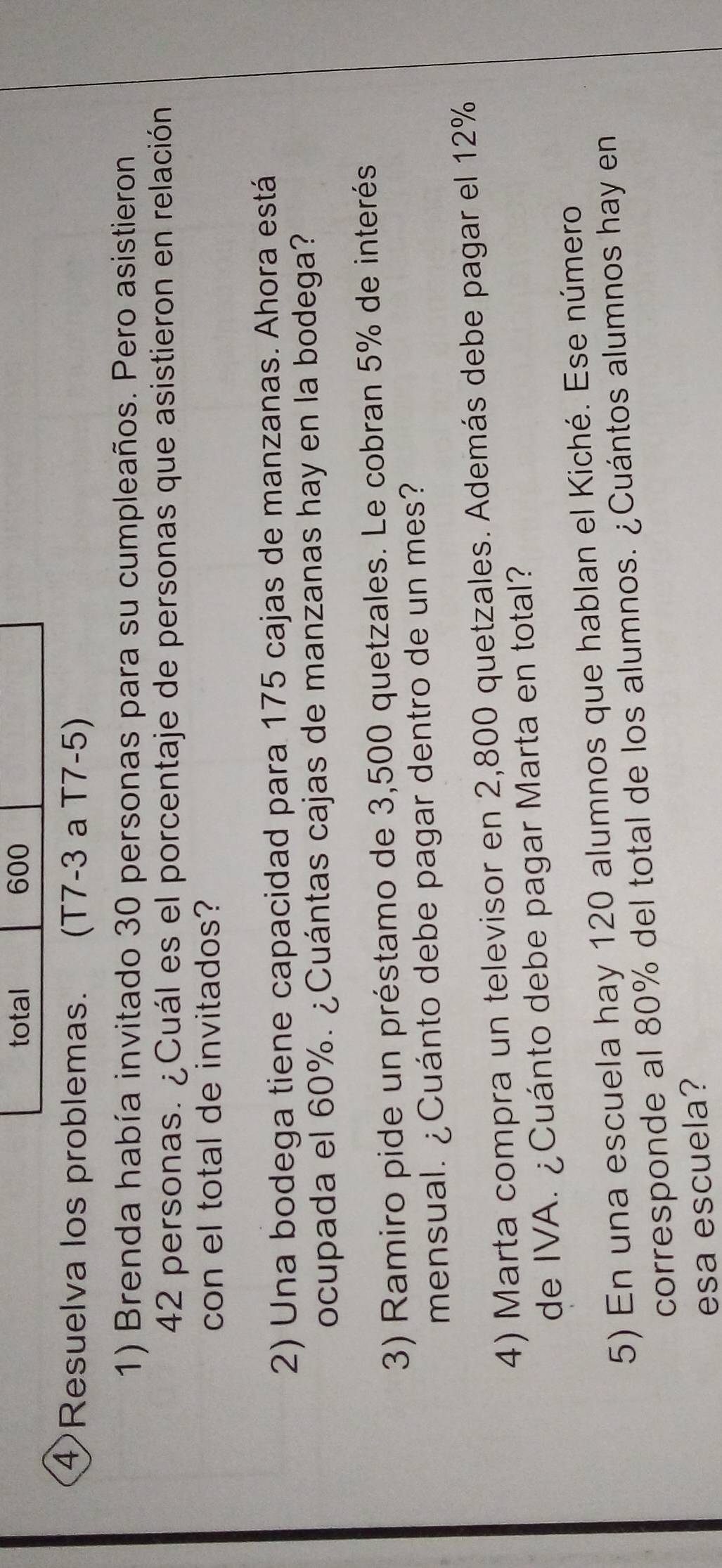 total 600 
④Resuelva los problemas. (T7-3 à T7-5) 
1) Brenda había invitado 30 personas para su cumpleaños. Pero asistieron
42 personas. ¿Cuál es el porcentaje de personas que asistieron en relación 
con el total de invitados? 
2) Una bodega tiene capacidad para 175 cajas de manzanas. Ahora está 
ocupada el 60%. ¿Cuántas cajas de manzanas hay en la bodega? 
3) Ramiro pide un préstamo de 3,500 quetzales. Le cobran 5% de interés 
mensual. ¿Cuánto debe pagar dentro de un mes? 
4) Marta compra un televisor en 2,800 quetzales. Además debe pagar el 12%
de IVA. ¿Cuánto debe pagar Marta en total? 
5) En una escuela hay 120 alumnos que hablan el Kiché. Ese número 
corresponde al 80% del total de los alumnos. ¿Cuántos alumnos hay en 
esa escuela?