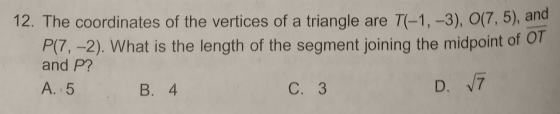 The coordinates of the vertices of a triangle are T(-1,-3), O(7,5) , and
P(7,-2). What is the length of the segment joining the midpoint of overline OT
and P?
A. 5 B. 4 C. 3 D. sqrt(7)