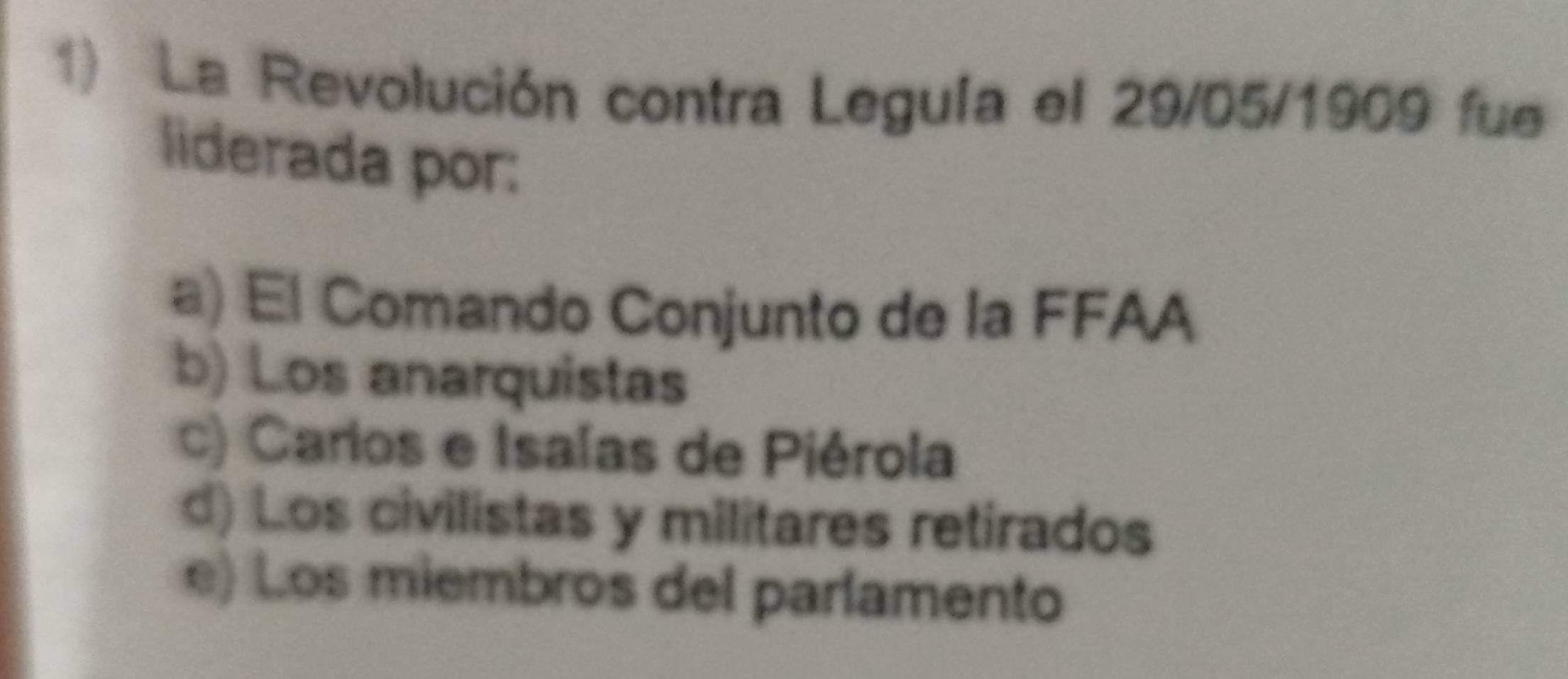 La Revolución contra Leguía el 29/05 /1909 fue
liderada por:
a) El Comando Conjunto de la FFAA
b) Los anarquistas
c) Carios e Isaías de Piérola
d) Los civilistas y militares retirados
e) Los miembros del parlamento