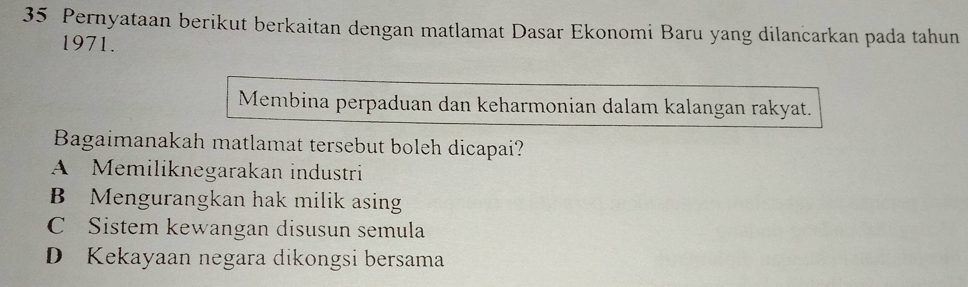 Pernyataan berikut berkaitan dengan matlamat Dasar Ekonomi Baru yang dilancarkan pada tahun
1971.
Membina perpaduan dan keharmonian dalam kalangan rakyat.
Bagaimanakah matlamat tersebut boleh dicapai?
A Memiliknegarakan industri
B Mengurangkan hak milik asing
C Sistem kewangan disusun semula
D Kekayaan negara dikongsi bersama