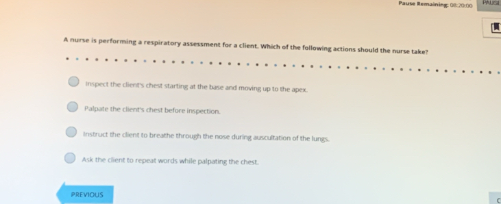 Pause Remaining: 08:20:00 PAUSE
A nurse is performing a respiratory assessment for a client. Which of the following actions should the nurse take?
Inspect the client's chest starting at the base and moving up to the apex.
Palpate the client's chest before inspection.
Instruct the client to breathe through the nose during auscultation of the lungs.
Ask the client to repeat words while palpating the chest.
PREVIOUS
C