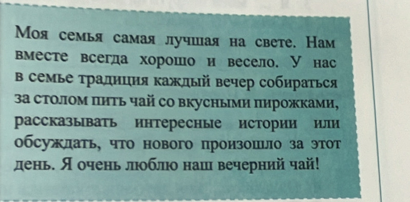 Моя семья самая лучшая на свете. Нам 
вместе всегда хорошо и весело. У нас 
в семье τрадиция κаждый вечер собираться 
3а столом πить чай со вкусными πирожками, 
рассказывать интересные истории или 
обсужлать, что нового произошьло за этот 
день. Я очень люоблюо наш вечерний чай!