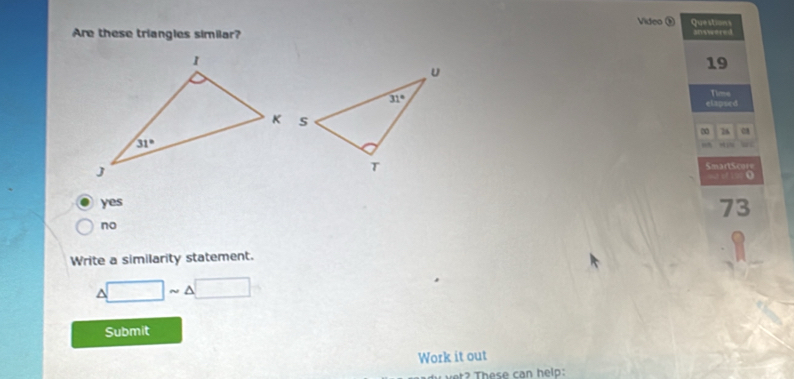 Video  Questions
Are these triangles similar? answered
19
elapsed Time
∞ 76
“ N w
SmartScore

yes
73
no
Write a similarity statement.
△ □ sim △ □
Submit
Work it out
?    es e  a  h el: