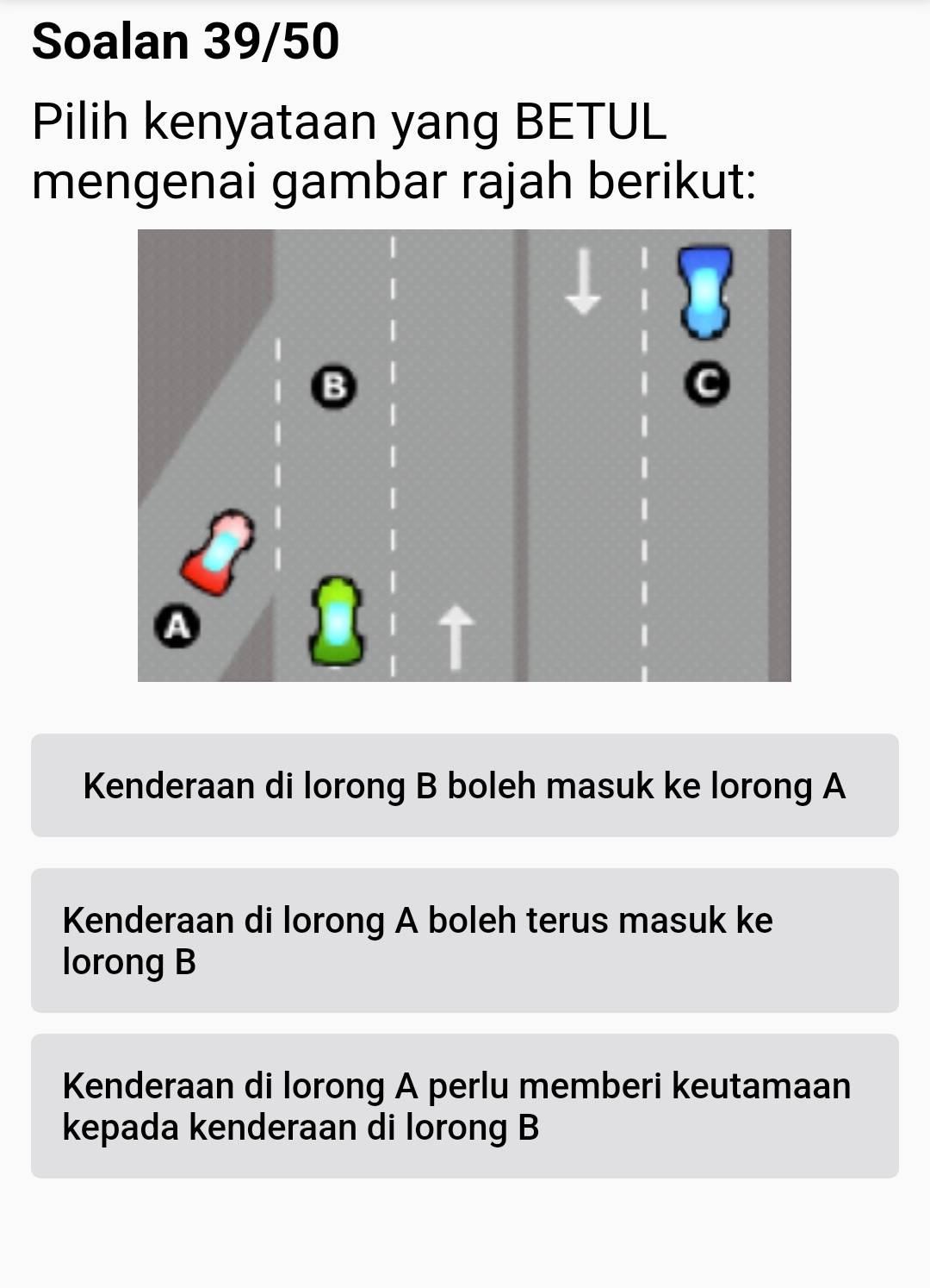 Soalan 39/50
Pilih kenyataan yang BETUL
mengenai gambar rajah berikut:
Kenderaan di lorong B boleh masuk ke lorong A
Kenderaan di lorong A boleh terus masuk ke
lorong B
Kenderaan di lorong A perlu memberi keutamaan
kepada kenderaan di lorong B