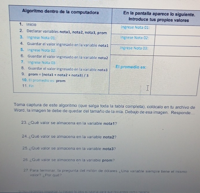 Toma captura de este algoritmo (que salga toda la tabla completa), colócalo en tu archivo de 
Word, la imagen te debe de quedar del tamaño de la mía. Debajo de esa imagen. Responde... 
23. ¿Qué valor se almacena en la variable nota1? 
24. ¿Qué valor se almacena en la variable nota2? 
25. ¿Qué valor se almacena en la variable nota3? 
26. ¿Qué valor se almacena en la vanable prom? 
27. Para terminar, la pregunta del millón de dólares ¿Una variable siempre tiene el mismo 
valor? ¿Por qué? 
Sl day néces tas respoldar fu trabajo te dejo el tutoral para que recuerdes como nacerío