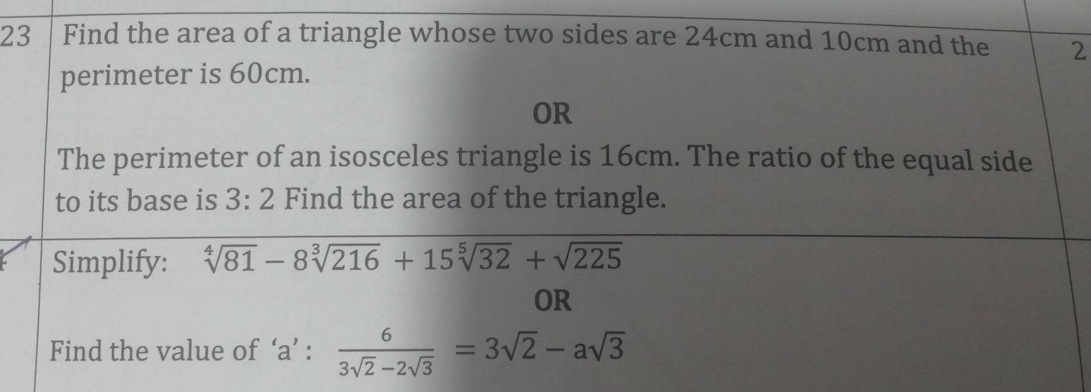 Find the area of a triangle whose two sides are 24cm and 10cm and the 
2 
perimeter is 60cm. 
OR 
The perimeter of an isosceles triangle is 16cm. The ratio of the equal side 
to its base is 3:2 Find the area of the triangle. 
Simplify: sqrt[4](81)-8sqrt[3](216)+15sqrt[5](32)+sqrt(225)
OR 
Find the value of ‘ a ’ :  6/3sqrt(2)-2sqrt(3) =3sqrt(2)-asqrt(3)