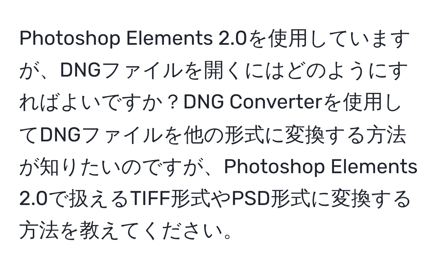 Photoshop Elements 2.0を使用していますが、DNGファイルを開くにはどのようにすればよいですか？DNG Converterを使用してDNGファイルを他の形式に変換する方法が知りたいのですが、Photoshop Elements 2.0で扱えるTIFF形式やPSD形式に変換する方法を教えてください。