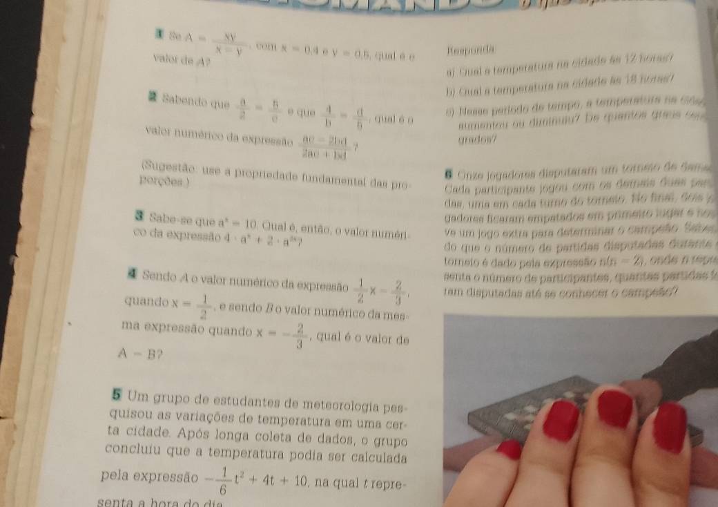 Bo A= xy/x-y . com x=0.4 y=0.5 , qual é o Reeponda
valor de A?
a). Cual a temperatura na cidade ae 12 horaer
b) Ciual a temperatura na cidade as 18 coras?
 Sabendo que  a/2 = b/c  e que  4/b = d/6 . qual éo
6 ). Nesse período de tempo, a temperatura na cidso
aumentou ou diminuiu? De quantos greus seu 
valor numérico da expressão  (ac-2bd)/2ac+bd . 
gradoe?
Onze jogadores disputaram um tormo de Same 
(Sugestão: use a propriedade fundamental das pro-  Cada participante jogou com os demais duas par 
porções.)
das, uma em cada turno do tomelo. No fina, sois 's
Gadores ficaram empatados em primetro lugar e no 
③ Sabe-se que a^2=10 Qual é, então, o valor numéri ve um jogo extra para determinar o campeão. Sabe
do que o número de partidas disputadas durante
co da expressão 4· a^x+2· a^(2x) 7 n(n=2, , onde n repu
tomeio é dado pela expressão
senta o número de participantes, quantas partida  
4 Sendo A o valor numérico da expressão  1/2 x= 2/3 . ram disputadas até se conhecer o campeão?
quando x= 1/2  , e sendo B o valor numérico da mes-
ma expressão quando x=- 2/3  , qual é o valor de
A - B?
5 Um grupo de estudantes de meteorologia pes-
quisou as variações de temperatura em uma cer-
ta cidade. Após longa coleta de dados, o grupo
concluiu que a temperatura podia ser calculada
pela expressão - 1/6 t^2+4t+10 , na qual t repre-