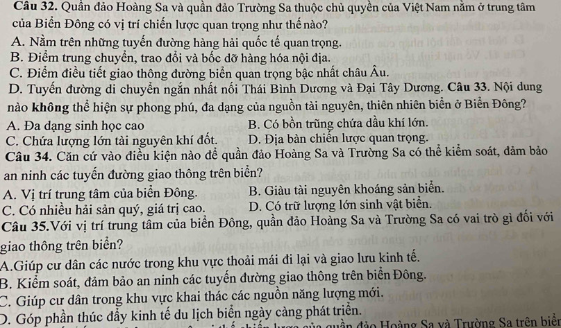 Quần đảo Hoàng Sa và quần đảo Trường Sa thuộc chủ quyền của Việt Nam nằm ở trung tâm
của Biển Đông có vị trí chiến lược quan trọng như thế nào?
A. Nằm trên những tuyến đường hàng hải quốc tế quan trọng.
B. Điểm trung chuyển, trao đổi và bốc dỡ hàng hóa nội địa.
C. Điểm điều tiết giao thông đường biển quan trọng bậc nhất châu Âu.
D. Tuyến đường di chuyển ngắn nhất nối Thái Bình Dương và Đại Tây Dương. Câu 33. Nội dung
nào không thể hiện sự phong phú, đa dạng của nguồn tài nguyên, thiên nhiên biển ở Biển Đông?
A. Đa dạng sinh học cao B. Có bồn trũng chứa dầu khí lớn.
C. Chứa lượng lớn tài nguyên khí đốt. D. Địa bàn chiến lược quan trọng.
Câu 34. Căn cứ vào điều kiện nào để quần đảo Hoàng Sa và Trường Sa có thể kiểm soát, đảm bảo
an ninh các tuyến đường giao thông trên biển?
A. Vị trí trung tâm của biển Đông. B. Giàu tài nguyên khoáng sản biển.
C. Có nhiều hải sản quý, giá trị cao. D. Có trữ lượng lớn sinh vật biển.
Câu 35.Với vị trí trung tâm của biển Đông, quần đảo Hoàng Sa và Trường Sa có vai trò gì đối với
giao thông trên biển?
A.Giúp cư dân các nước trong khu vực thoải mái đi lại và giao lưu kinh tế.
B. Kiểm soát, đảm bảo an ninh các tuyến đường giao thông trên biển Đông.
C. Giúp cư dân trong khu vực khai thác các nguồn năng lượng mới.
D. Góp phần thúc đầy kinh tế du lịch biển ngày càng phát triển.
đảo Hoàng Sa và Trường Sa trên biển