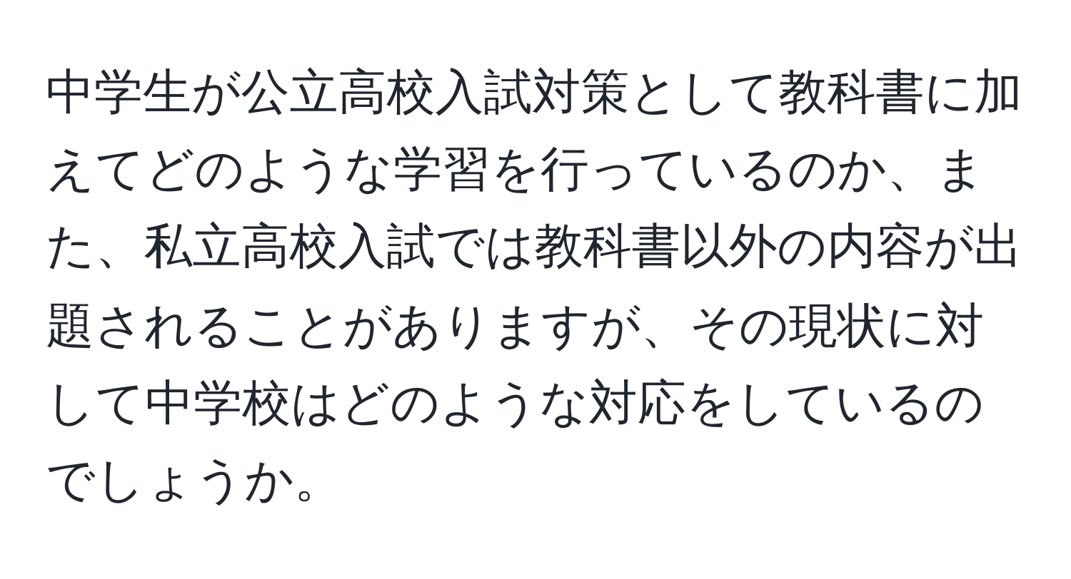 中学生が公立高校入試対策として教科書に加えてどのような学習を行っているのか、また、私立高校入試では教科書以外の内容が出題されることがありますが、その現状に対して中学校はどのような対応をしているのでしょうか。