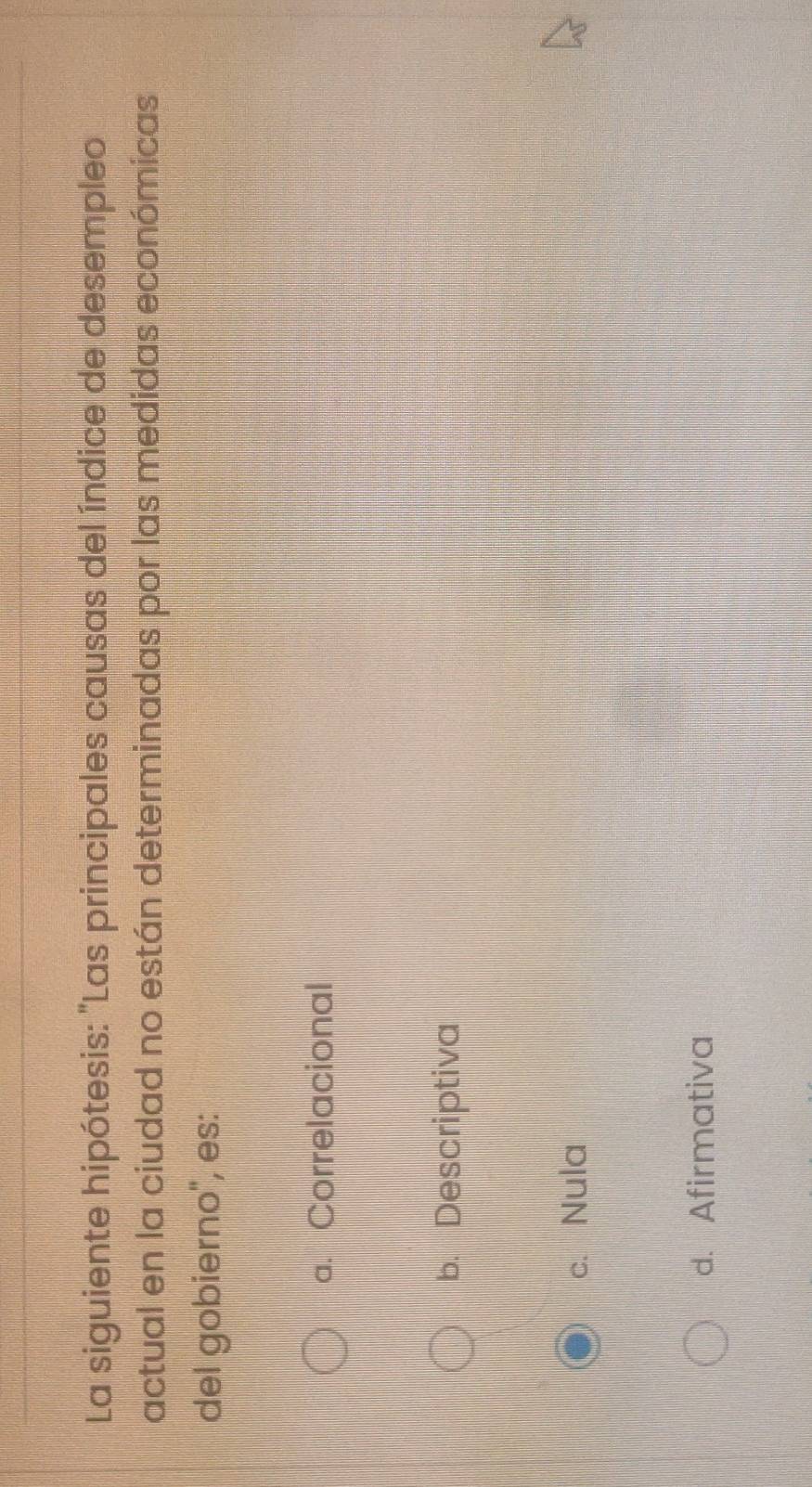 La siguiente hipótesis: "Las principales causas del índice de desempleo
actual en la ciudad no están determinadas por las medidas económicas
del gobierno'', es:
a. Correlacional
b. Descriptiva
c. Nula
d. Afirmativa