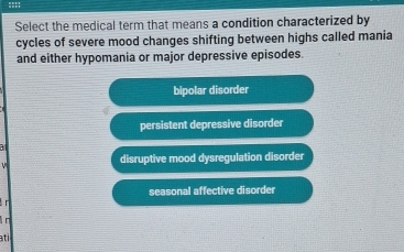 Select the medical term that means a condition characterized by
cycles of severe mood changes shifting between highs called mania
and either hypomania or major depressive episodes.
bipolar disorder
persistent depressive disorder
a
disruptive mood dysregulation disorder
seasonal affective disorder
r
n
ati