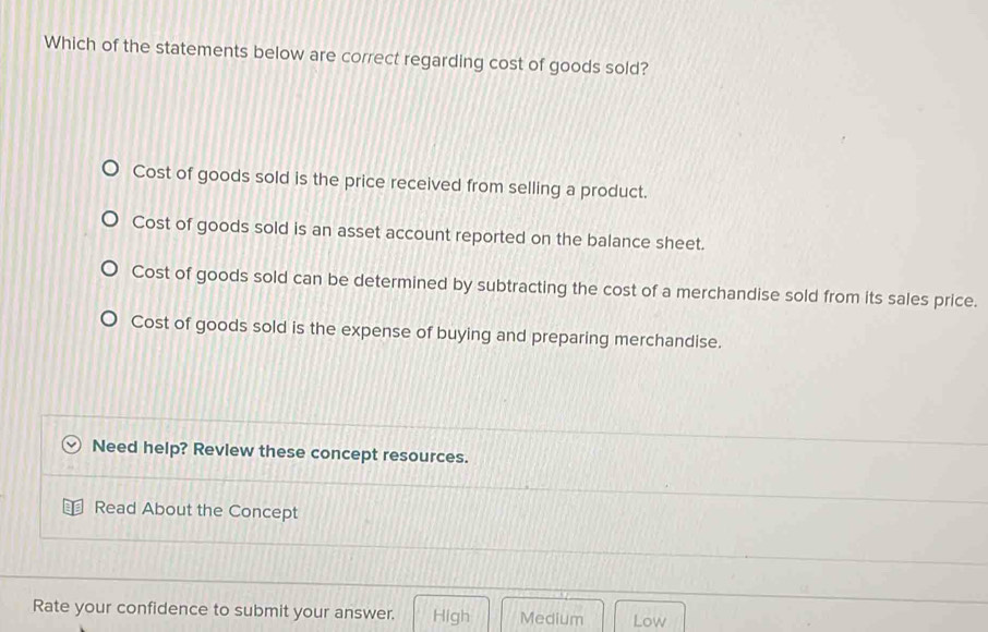 Which of the statements below are correct regarding cost of goods sold?
Cost of goods sold is the price received from selling a product.
Cost of goods sold is an asset account reported on the balance sheet.
Cost of goods sold can be determined by subtracting the cost of a merchandise sold from its sales price.
Cost of goods sold is the expense of buying and preparing merchandise.
Need help? Revlew these concept resources.
Read About the Concept
Rate your confidence to submit your answer. High Medium Low