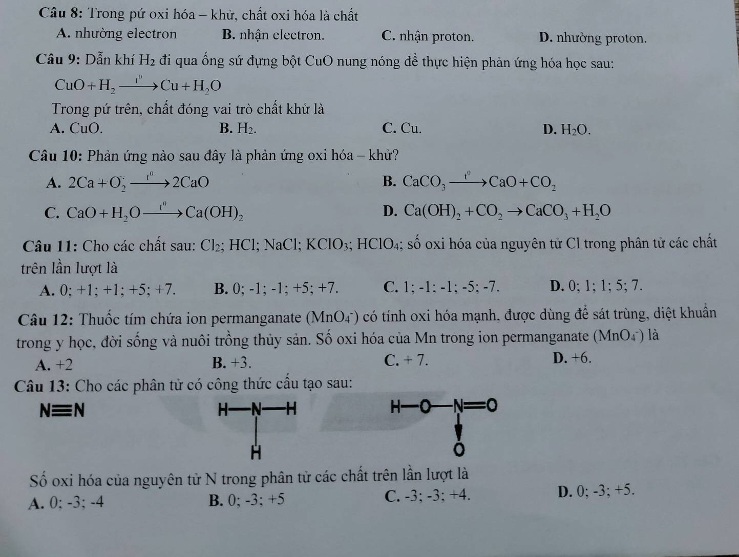 Trong pứ oxi hóa - khử, chất oxi hóa là chất
A. nhường electron B. nhận electron. C. nhận proton. D. nhường proton.
Câu 9: Dẫn khí H_2 đi qua ống sứ đựng bột CuO nung nóng để thực hiện phản ứng hóa học sau:
CuO+H_2xrightarrow t'H_0OCu+H_2O
Trong pứ trên, chất đóng vai trò chất khử là
A. CuO. B. H_2. C. Cu. D. H_2O.
Câu 10: Phản ứng nào sau đây là phản ứng oxi hóa - khử?
A. 2Ca+O_2to 2CaO B. CaCO_3xrightarrow I^0CaO+CO_2
C. CaO+H_2Oxrightarrow f^0Ca(OH)_2 D. Ca(OH)_2+CO_2to CaCO_3+H_2O
Câu 11: Cho các chất sau: Cl_2;HCl;NaCl;KClO_3; HClO_4 S( ố oxi hóa của nguyên tử Cl trong phân tử các chất
trên lần lượt là
A. 0; +1; +1; +5; +7. B. 0; -1; -1; +5; +7. C. 1; -1; -1; -5; -7. D. 0; 1; 1; 5; 7.
Câu 12: Thuốc tím chứa ion permanganate (MnO_4^-) có tính oxi hóa mạnh, được dùng để sát trùng, diệt khuẩn
trong y học, đời sống và nuôi trồng thủy sản. Số oxi hóa của Mn trong ion permanganate (MnO_4^-) là
A. +2 B. +3. C. + 7. D. +6.
Câu 13: Cho các phân tử có công thức cấu tạo sau:
Nequiv N (N) H H—C -N=0
H-
H
Số oxi hóa của nguyên tử N trong phân tử các chất trên lần lượt là
A. 0; -3; -4 B. 0; -3; +5 C. -3; -3; +4. D. 0; -3; +5.