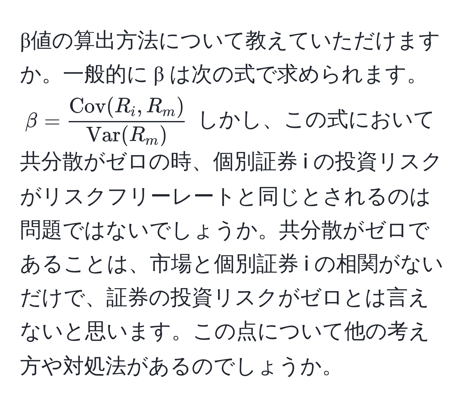 β値の算出方法について教えていただけますか。一般的に β は次の式で求められます。(beta = fracCov(R_i, R_m)Var(R_m)) しかし、この式において共分散がゼロの時、個別証券 i の投資リスクがリスクフリーレートと同じとされるのは問題ではないでしょうか。共分散がゼロであることは、市場と個別証券 i の相関がないだけで、証券の投資リスクがゼロとは言えないと思います。この点について他の考え方や対処法があるのでしょうか。