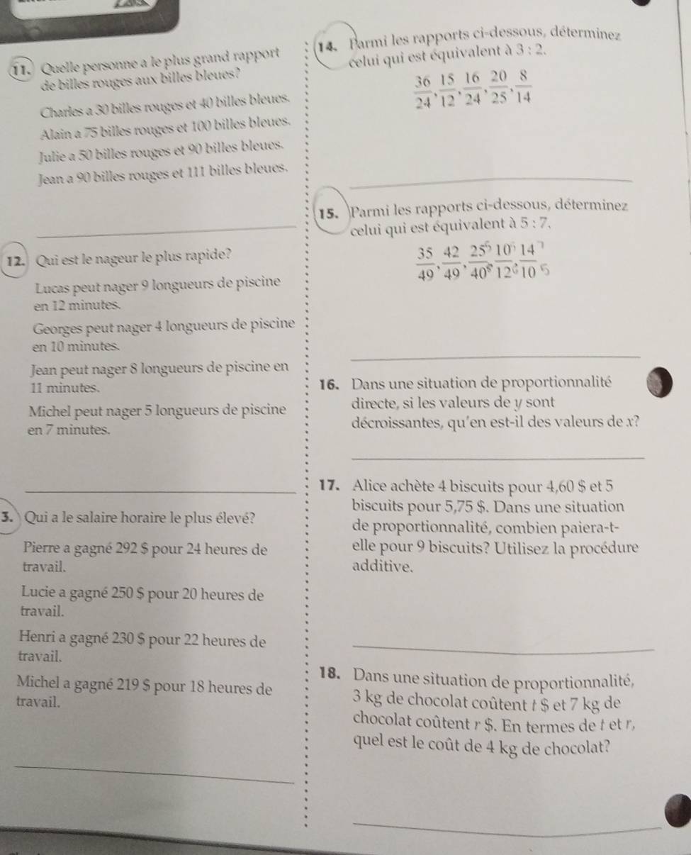 Quelle personne a le plus grand rapport 14 Parmi les rapports ci-dessous, déterminez
de billes rouges aux billes bleues? celui qui est équivalent à 3:2.
Charles a 30 billes rouges et 40 billes bleues.
 36/24 , 15/12 , 16/24 , 20/25 , 8/14 
Alain a 75 billes rouges et 100 billes bleues.
Julie a 50 billes rouges et 90 billes bleues.
_
Jean a 90 billes rouges et 111 billes bleues.
15. Parmi les rapports ci-dessous, déterminez
_
celui qui est équivalent à 5:7,
12. Qui est le nageur le plus rapide?
Lucas peut nager 9 longueurs de piscine
 35/49 , 42/49 , 25/40 , 10/12 , 14/10 ,
en 12 minutes.
Georges peut nager 4 longueurs de piscine
_
en 10 minutes.
Jean peut nager 8 longueurs de piscine en
11 minutes.  16. Dans une situation de proportionnalité
Michel peut nager 5 longueurs de piscine directe, si les valeurs de y sont
en 7 minutes. décroissantes, qu'en est-il des valeurs de x?
_
_17. Alice achète 4 biscuits pour 4,60 $ et 5
biscuits pour 5,75 $. Dans une situation
3. Qui a le salaire horaire le plus élevé?
de proportionnalité, combien paiera-t-
Pierre a gagné 292 $ pour 24 heures de elle pour 9 biscuits? Utilisez la procédure
travail. additive.
Lucie a gagné 250 $ pour 20 heures de
travail.
Henri a gagné 230 $ pour 22 heures de_
travail.
18. Dans une situation de proportionnalité,
Michel a gagné 219 $ pour 18 heures de 3 kg de chocolat coûtent t $ et 7 kg de
travail.
chocolat coûtent r $. En termes de t et r ,
_
quel est le coût de 4 kg de chocolat?
_