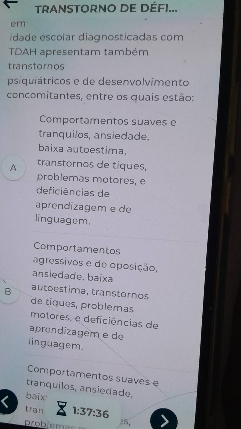 TRANSTORNO DE DÉFI...
em
idade escolar diagnosticadas com
TDAH apresentam também
transtornos
psiquiátricos e de desenvolvimento
concomitantes, entre os quais estão:
Comportamentos suaves e
tranquilos, ansiedade,
baixa autoestima,
A
transtornos de tiques,
problemas motores, e
deficiências de
aprendizagem e de
linguagem.
Comportamentos
agressivos e de oposição,
ansiedade, baixa
B
autoestima, transtornos
de tiques, problemas
motores, e deficiências de
aprendizagem e de
linguagem.
Comportamentos suaves e
tranquilos, ansiedade,
baix
< tran:
 1:37:36
problema
s,