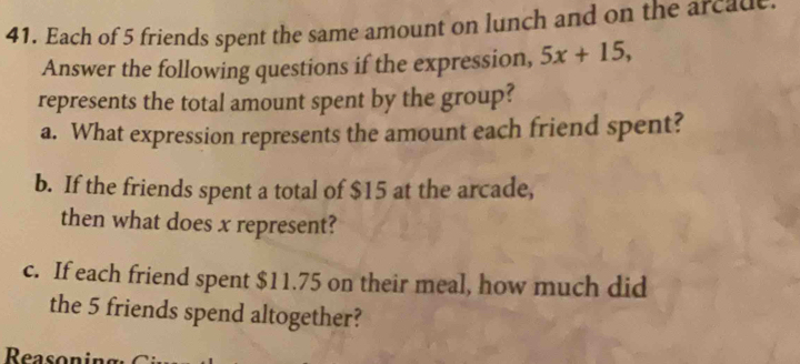 Each of 5 friends spent the same amount on lunch and on the arcade. 
Answer the following questions if the expression, 5x+15, 
represents the total amount spent by the group? 
a. What expression represents the amount each friend spent? 
b. If the friends spent a total of $15 at the arcade, 
then what does x represent? 
c. If each friend spent $11.75 on their meal, how much did 
the 5 friends spend altogether? 
Reason ing