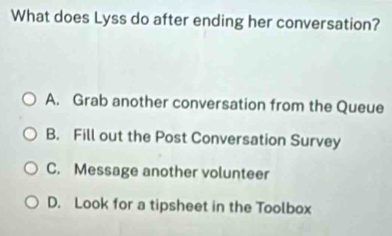 What does Lyss do after ending her conversation?
A. Grab another conversation from the Queue
B. Fill out the Post Conversation Survey
C. Message another volunteer
D. Look for a tipsheet in the Toolbox