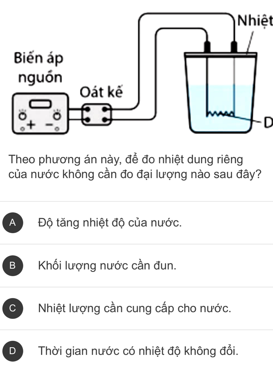 Nhiệt
D
Theo phương án này, để đo nhiệt dung riêng
của nước không cần đo đại lượng nào sau đây?
A Độ tăng nhiệt độ của nước.
B Khối lượng nước cần đun.
Nhiệt lượng cần cung cấp cho nước.
D Thời gian nước có nhiệt độ không đổi.