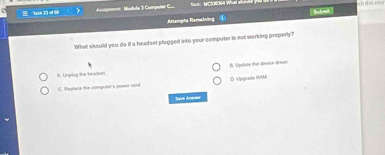 Task 23 of 50 Assignment: Madule 3 Computer C... Task: MC530364 What should you u
h this cour
Attempts Remaining Submit
What should you do if a headset plugged into your computer is not working properly?
A. Unplug the headset B. Update the device driver
C. Replace the computer's power cord D. Upgrade RAM
Save Answer