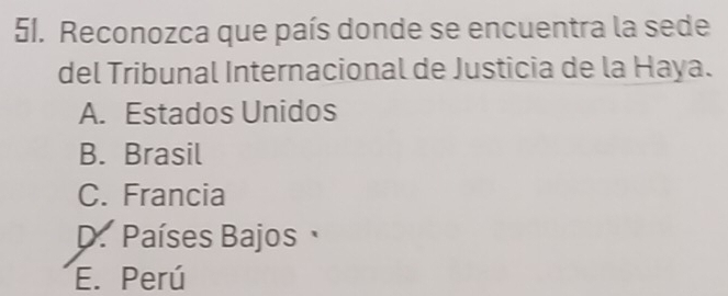 Reconozca que país donde se encuentra la sede
del Tribunal Internacional de Justicia de la Haya.
A. Estados Unidos
B. Brasil
C. Francia
D. Países Bajos
E. Perú