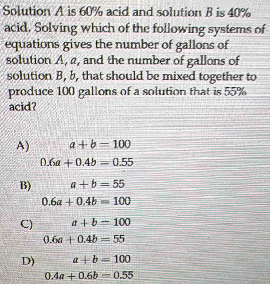 Solution A is 60% acid and solution B is 40%
acid. Solving which of the following systems of
equations gives the number of gallons of
solution A, a, and the number of gallons of
solution B, b, that should be mixed together to
produce 100 gallons of a solution that is 55%
acid?
A)
a+b=100
0.6a+0.4b=0.55
B)
a+b=55
0.6a+0.4b=100
C)
a+b=100
0.6a+0.4b=55
D)
a+b=100
0.4a+0.6b=0.55