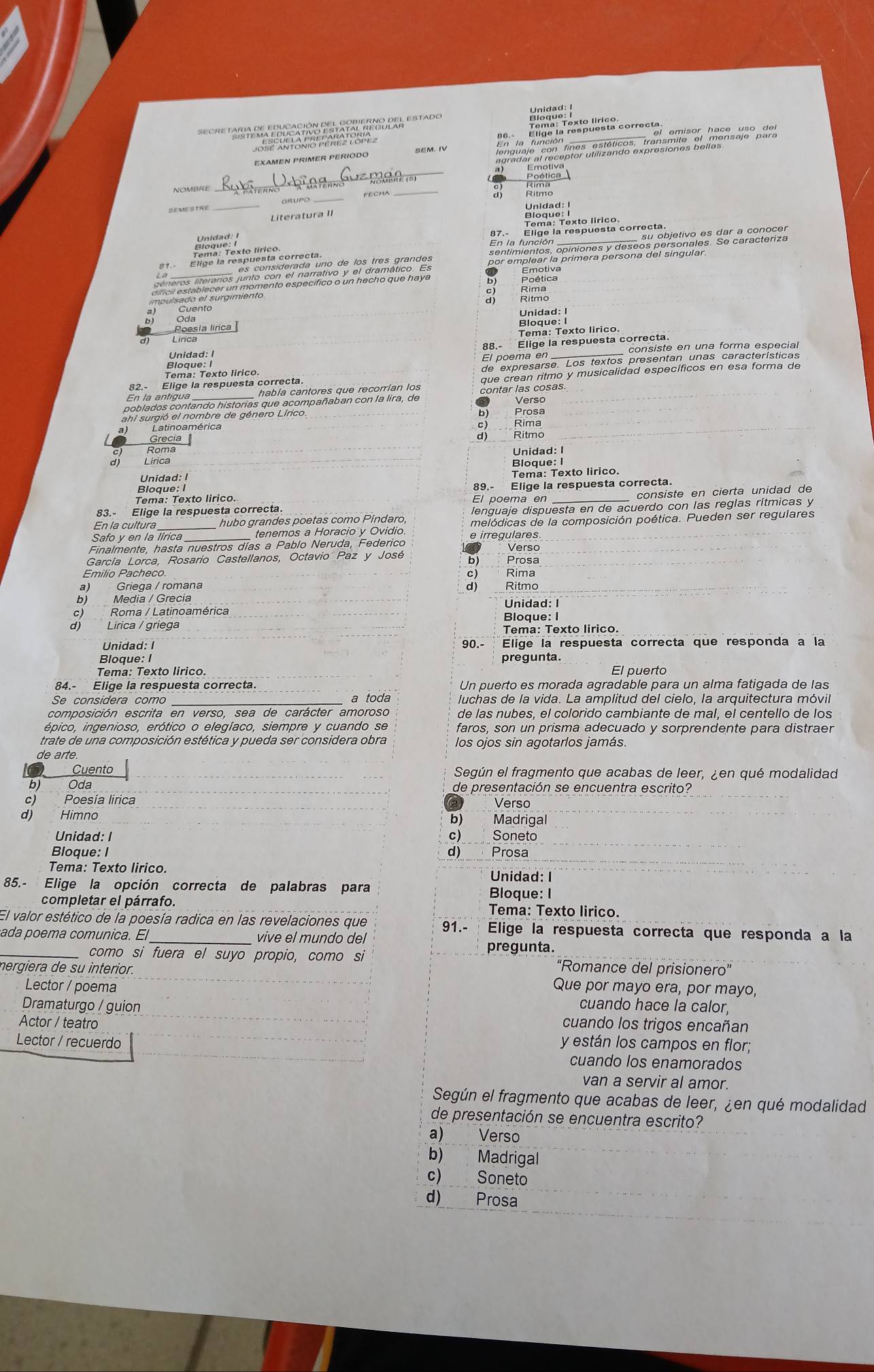 EXAMEN PRIMER PÉRIODO SEM、 IV
_
_   ane      R  
_
GRUPC
_FECHA
Literatura II
_
impulsado el surgimiento.
  
Ritmo
Cuento
Poesía lirica Unidad: I
Bloque: I
Tema: Texto lirico.
Unidad: I consiste en una forma especial
Bloque: I 88.- Elige la respuesta correcta.
Tema: Texto lirico. El poema en
Elige la respuesta correcta.
había cantores que recorrían los
poblados contando historias que acompañaban con la lira, de contar las cosas Versc
b)
ahl surgió el nombre de género Lírico. Prosa
Latino américa c) Rima
d)
Grecia Ritmo
Roma
Lirica Unidad: I
Bloque: I
Unidad: I
Tema: Texto lirico.
Bloque: I 89.- Elige la respuesta correcta.
Tema: Texto lirico. El poema en_
consiste en cierta unidad de
83.- Elige la respuesta correcta
lenguaje dispuesta en de acuerdo con las reglas rítmicas y
En la cultura _hubo grandes poetas como Píndaro, melódicas de la composición poética. Pueden ser regulares
Safo y en la lírica tenemos a Horacio y Ovidio e irregulares
Finalmente, hasta nuestros días a Pablo Neruda, Federico
Verso
García Lorca, Rosario Castellanos, Octavio Paz y José b) Prosa
Emilio Pacheco. c) Rima
a) Griega / romana d) Ritmo
b) Media / Grecia
c) Roma / Latinoamérica Unidad: I Bloque: I
d) Lirica / griega
Tema: Texto lirico.
Unidad: I 90.- Elige la respuesta correcta que responda a la
Bloque: I pregunta.
Tema: Texto lirico. El puerto
84.- Elige la respuesta correcta. Un puerto es morada agradable para un alma fatigada de las
Se considera como a toda luchas de la vida. La amplitud del cielo, la arquitectura móvil
composición escrita en verso. sea de carácter amoroso de las nubes, el colorido cambiante de mal, el centello de los
épico, ingenioso, erótico o elegíaco, siempre y cuando se faros, son un prisma adecuado y sorprendente para distraer
trate de una composición estética y pueda ser considera obra los ojos sin agotarlos jamás.
de arte
Cuento Según el fragmento que acabas de leer, ¿en qué modalidad
b) Oda de presentación se encuentra escrito?
c) Poesía lirica Verso
d) Himno b) Madrigal
Unidad: I c) Soneto
Bioque: I d) Prosa
Tema: Texto lirico. Unidad: I
85.- Elige la opción correcta de palabras para Bloque: I
completar el párrafo. Tema: Texto lirico
El valor estético de la poesía radica en las revelaciones que 91.- Elige la respuesta correcta que responda a la
ada poema comunica. El_ vive el mundo del
pregunta.
_como si fuera el suyo propio, como si “Romance del prisionero”
nergiera de su interior.
Lector / poema Que por mayo era, por mayo,
Dramaturgo / guion cuando hace la calor,
Actor / teatro cuando los trigos encañan
Lector / recuerdo y están los campos en flor;
cuando los enamorados
van a servir al amor.
Según el fragmento que acabas de leer, ¿en qué modalidad
de presentación se encuentra escrito?
a) Verso
b) Madrigal
c) Soneto
d) Prosa