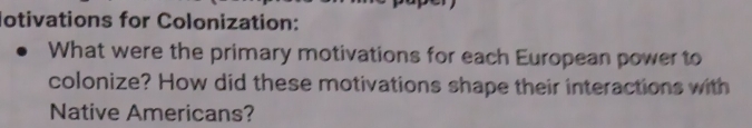 lotivations for Colonization: 
What were the primary motivations for each European power to 
colonize? How did these motivations shape their interactions with 
Native Americans?