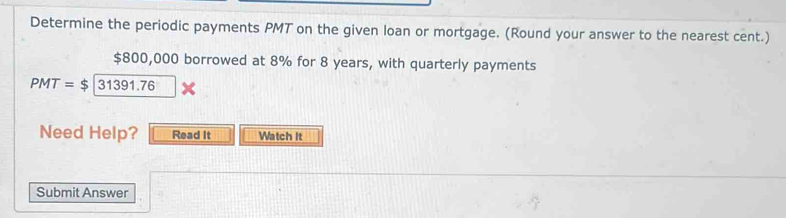 Determine the periodic payments PMT on the given loan or mortgage. (Round your answer to the nearest cent.)
$800,000 borrowed at 8% for 8 years, with quarterly payments
PMT=$|31391.76
Need Help? Read It Watch It 
Submit Answer