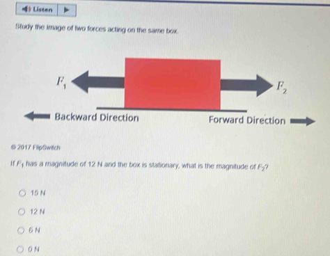 ) Listen
Study the image of two forces acting on the same box.
© 2017 FlipSwitch
Hf F_1 has a magnitude of 12 N and the box is stationary, what is the magnitude of F_2 ?
15 N
12 N
6 N
0 N