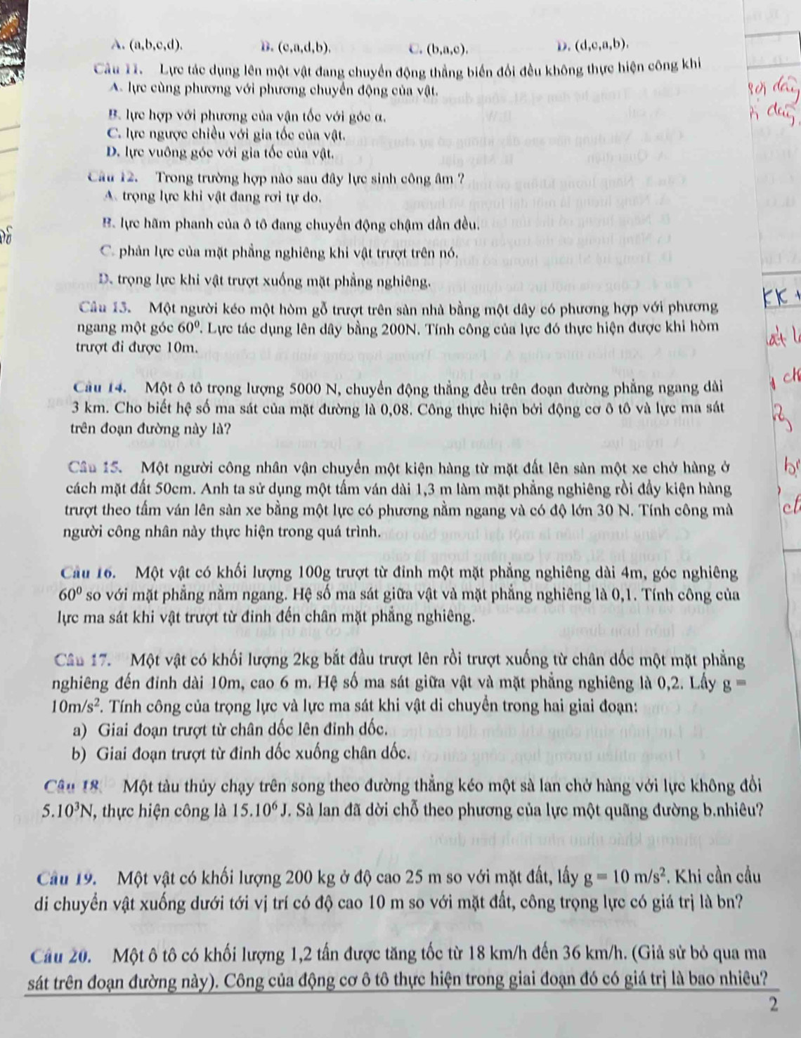 A. (a,b,c,d). B. (c,a,d,b), C. (b,a,c).
D. (d,e,a,b).
Cầu 1. Lực tác dụng lên một vật đang chuyển động thắng biển đổi đều không thực hiện công khi
A. lực cùng phương với phương chuyển động của vật.
B. lực hợp với phương của vận tốc với góc α.
C. lực ngược chiều với gia tốc của vật.
D. lực vuông góc với gia tốc của vật.
Câu 12. Trong trường hợp nào sau đây lực sinh công âm ?
A trọng lực khi vật đang rơi tự do.
B. lực hãm phanh của ô tô đang chuyển động chậm dần đều.
C. phản lực của mặt phẳng nghiêng khi vật trượt trên nó.
D. trọng lực khi vật trượt xuống mặt phẳng nghiêng.
Câu 13. Một người kéo một hòm gỗ trượt trên sản nhà bằng một dây có phương hợp với phương
ngang một góc 60° Lực tác dụng lên dây bằng 200N. Tính công của lực đó thực hiện được khi hòm
trượt đi được 10m.
Cầu 14. Một ô tô trọng lượng 5000 N, chuyển động thẳng đều trên đoạn đường phẳng ngang dài
3 km. Cho biết hệ số ma sát của mặt đường là 0,08. Công thực hiện bởi động cơ ô tô và lực ma sát
trên đoạn đường này là?
Câu 15. Một người công nhân vận chuyển một kiện hàng từ mặt đất lên sàn một xe chở hàng ở
cách mặt đất 50cm. Anh ta sử dụng một tấm ván dài 1,3 m làm mặt phẳng nghiêng rồi đầy kiện hàng
trượt theo tấm ván lên sàn xe bằng một lực có phương nằm ngang và có độ lớn 30 N. Tính công mà
người công nhân này thực hiện trong quá trình.
Cầu 16. Một vật có khối lượng 100g trượt từ đỉnh một mặt phẳng nghiêng dài 4m, góc nghiêng
60° so với mặt phẳng nằm ngang. Hệ số ma sát giữa vật và mặt phẳng nghiêng là 0,1. Tính công của
lực ma sát khi vật trượt từ đinh đến chân mặt phẳng nghiêng.
Câu 17.''Một vật có khối lượng 2kg bắt đầu trượt lên rồi trượt xuống từ chân dốc một mặt phẳng
nghiêng đến đinh dài 10m, cao 6 m. Hệ số ma sát giữa vật và mặt phẳng nghiêng là 0,2. Lấy g=
10m/s^2. Tính công của trọng lực và lực ma sát khi vật di chuyển trong hai giai đoạn:
a) Giai đoạn trượt từ chân dốc lên đỉnh dốc.
b) Giai đoạn trượt từ đinh dốc xuống chân dốc.
Câu 18  Một tàu thủy chạy trên song theo đường thẳng kéo một sà lan chở hàng với lực không đổi
5.10^3N ', thực hiện công là 15.10^6J. Sà lan đã dời chỗ theo phương của lực một quãng đường b.nhiêu?
Cầu 19.  Một vật có khối lượng 200 kg ở độ cao 25 m so với mặt đất, lấy g=10m/s^2. Khi cần cầu
di chuyển vật xuống dưới tới vị trí có độ cao 10 m so với mặt đất, công trọng lực có giá trị là bn?
Câu 20. Một ô tô có khối lượng 1,2 tấn được tăng tốc từ 18 km/h đến 36 km/h. (Giả sử bỏ qua ma
sát trên đoạn đường này). Công của động cơ ô tô thực hiện trong giai đoạn đó có giá trị là bao nhiêu?
2