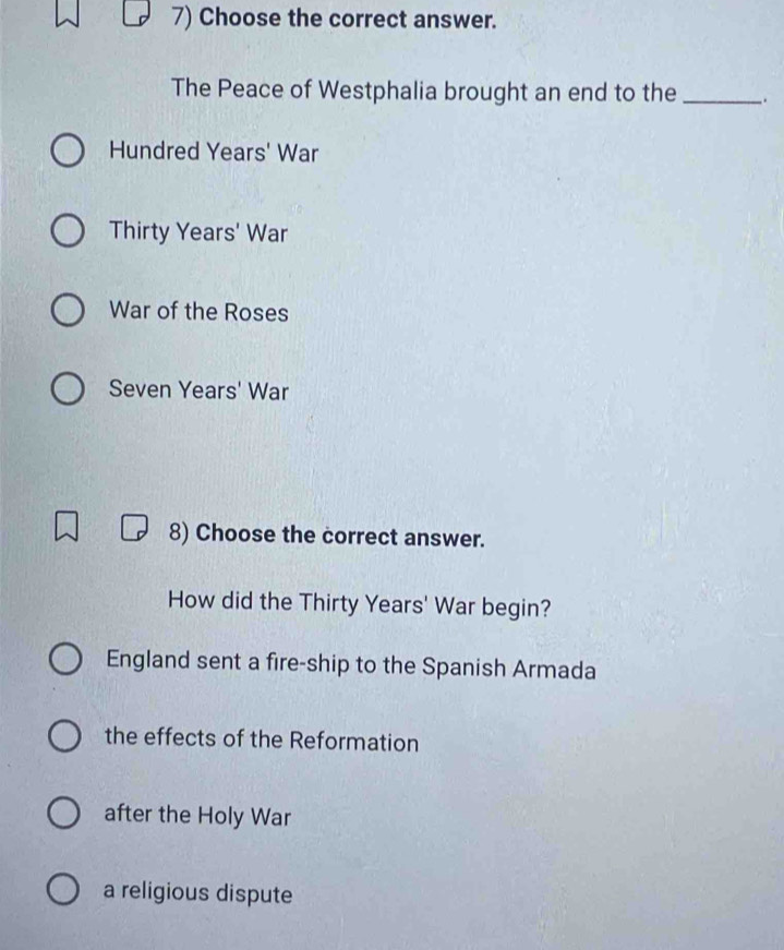 Choose the correct answer.
The Peace of Westphalia brought an end to the_
Hundred Years' War
Thirty Years' War
War of the Roses
Seven Years' War
8) Choose the correct answer.
How did the Thirty Years' War begin?
England sent a fire-ship to the Spanish Armada
the effects of the Reformation
after the Holy War
a religious dispute