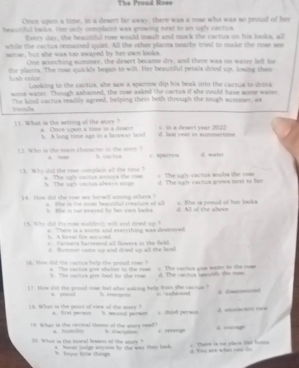 The Proud Rose
Once upon a time, in a desert far away, there was a rose who was so proud of her
beautiful looks. Her only complaint was growing next to an ugly cactus.
Every day, the beautiful rose would insult and mock the cactus on his looks, all
while the cactus remained quiet. All the other plants nearby tried to make the rose see
sense, but she was too swayed by her own looks.
One scorching summer, the desert became dry, and there was no water left for
the plants. The rose quickly began to wilt. Her beautiful petals dried up, losing their
lush color.
Looking to the cactus, she saw a sparrow dip his beak into the cactus to drink
some water. Though ashamed, the rose asked the cactus if she could have some water
The kind cactus readily agreed, helping them both through the tough summer, as
friends
11. What is the setting of the story ?
a. Once upon a time in a desert c. in a desert year 2002
b. A long time ago in a faraway land d. last year in summertime
12. Who is the main character in the story ? d. water
a rose b. cactus c sparrow
13. Why did the rose complain all the time ?
a. The ugly cactus annoys the rose c. The ugly cactus snobs the rose
b. The ugly cactus always sings d. The ugly cactus grows next to her
14. How did the rose see herself among others ?
a. She is the most beautiful creature of all c. She is proud of her looks
h. She is too swayed by her own looks d. All of the above
15. Why did the rose suddenly wilt and dried up ?
a. There is a storm and everything was destroyed.
b. A forest fire occured
Farmers harvested all flowers in the field.
d. Summer came up and dried up all the land
16. How did the cactus help the proud rose?
a. The cactus give shelter to the rose c. The cactus give water to the rose
b. The cactus give food for the rose d. The cactus beautify the rose.
17. How did the proud rose feel after asking help from the cactus ?
a proud h energetic C. anhamed d. disappainted
18. What is the point of view of the story ?
a. first person b. second person c. third person d. omniscient view
19 What is the central theme of the story read?
a. humility b. discipline c. revenge d. courage
20. What is the moral lesson of the story ?
a Never judge anyone by the way they look. c. There ia no place like home
d You are what you do.
b. Erjoy little things