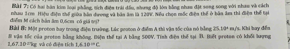 ne grua một uem o đ o 
Bài 7: Có hai bản kim loại phẳng, tích điện trái dấu, nhưng độ lớn bằng nhau đặt song song với nhau và cách 
nhau 1cm Hiệu điện thế giữa bản dương và bản âm là 120V. Nếu chọn mốc điện thế ở bản âm thì điện thế tại 
điểm M cách bản âm 0,6cm có giá trị? 
Bài 8: Một proton bay trong điện trường. Lúc proton ở điểm A thì vận tốc của nó bằng 25.104 m/s. Khi bay đến 
B vận tốc của proton bằng không. Điện thế tại A bằng 500V. Tính điện thế tại B. Biết proton có khối lượng
1,67.10^(-27)kg và có điện tích 1,6.10^(-19)C.