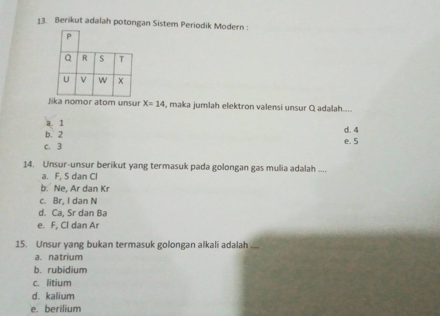 Berikut adalah potongan Sistem Periodik Modern :
Jika nomor atom unsur X=14 , maka jumlah elektron valensi unsur Q adalah....
a. 1
d. 4
b. 2
e. 5
c. 3
14. Unsur-unsur berikut yang termasuk pada golongan gas mulia adalah ....
a. F, S dan Cl
b. Ne, Ar dan Kr
c. Br, I dan N
d. Ca, Sr dan Ba
e. F, Cl dan Ar
15. Unsur yang bukan termasuk golongan alkali adalah ....
a. natrium
b. rubidium
c. litium
d. kalium
e. berilium