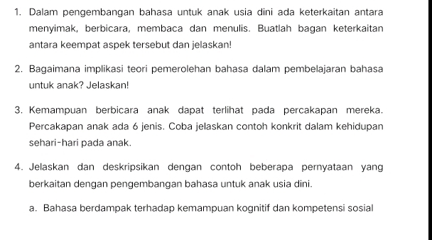 Dalam pengembangan bahasa untuk anak usia dini ada keterkaitan antara 
menyimak, berbicara, membaca dan menulis. Buatlah bagan keterkaitan 
antara keempat aspek tersebut dan jelaskan! 
2. Bagaimana implikasi teori pemerolehan bahasa dalam pembelajaran bahasa 
untuk anak? Jelaskan! 
3. Kemampuan berbicara anak dapat terlihat pada percakapan mereka. 
Percakapan anak ada 6 jenis. Coba jelaskan contoh konkrit dalam kehidupan 
sehari-hari pada anak. 
4. Jelaskan dan deskripsikan dengan contoh beberapa pernyataan yang 
berkaitan dengan pengembangan bahasa untuk anak usia dini. 
a. Bahasa berdampak terhadap kemampuan kognitif dan kompetensi sosial