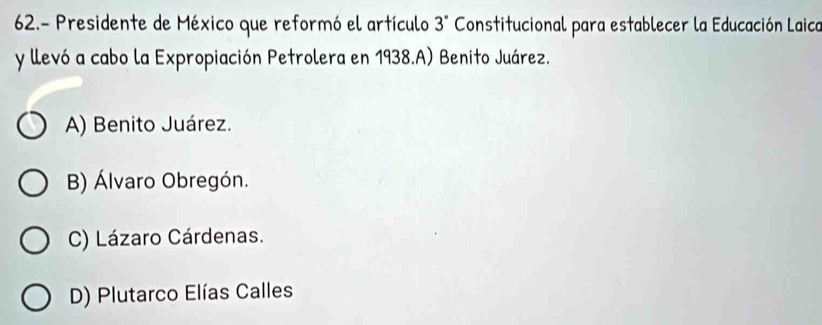 62.- Presidente de México que reformó el artículo 3° Constitucional para establecer la Educación Laica
y llevó a cabo la Expropiación Petrolera en 1938.A) Benito Juárez.
A) Benito Juárez.
B) Álvaro Obregón.
C) Lázaro Cárdenas.
D) Plutarco Elías Calles