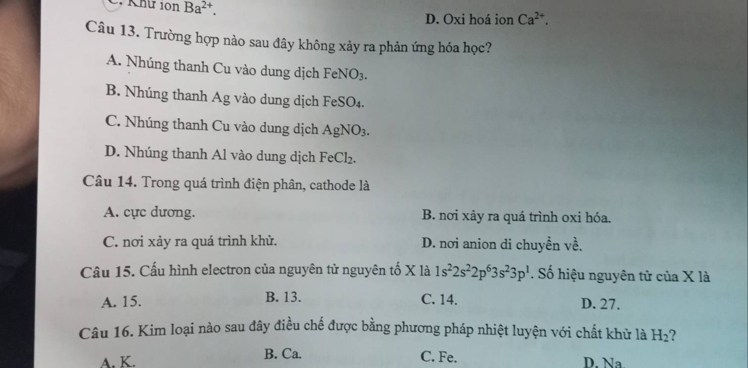 Khư 10n Ba^(2+).
D. Oxi hoá ion Ca^(2+). 
Câu 13. Trường hợp nào sau đây không xảy ra phản ứng hóa học?
A. Nhúng thanh Cu vào dung dịch FeNO_3.
B. Nhúng thanh Ag vào dung dịch FeSO_4.
C. Nhúng thanh Cu vào dung dịch AgNO_3.
D. Nhúng thanh Al vào dung dịch FeCl₂.
Câu 14. Trong quá trình điện phân, cathode là
A. cực dương. B. nơi xảy ra quá trình oxi hóa.
C. nơi xảy ra quá trình khử. D. nơi anion di chuyền x+2
Câu 15. Cấu hình electron của nguyên tử nguyên tố X là 1s^22s^22p^63s^23p^1. Số hiệu nguyên tử của X là
A. 15. B. 13. C. 14. D. 27.
Câu 16. Kim loại nào sau đây điều chế được bằng phương pháp nhiệt luyện với chất khử là H_2
B. Ca. C. Fe.
A. K. D. Na.